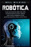 Robótica: Lo que los principiantes deben saber sobre la automatización de procesos robóticos, robots móviles, inteligencia artificial, aprendizaje automático, drones y nuestro futuro.